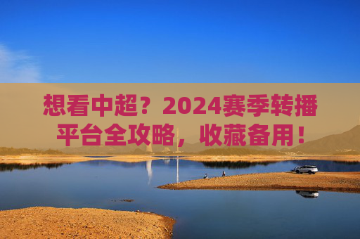 想看中超?2024赛季转播平台全攻略,收藏备用!