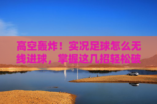 高空轰炸!实况足球怎么无线进球,掌握这几招轻松破门