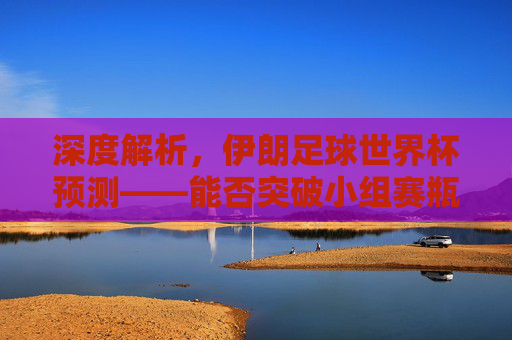 深度解析,伊朗足球世界杯预测——能否突破小组赛瓶颈?