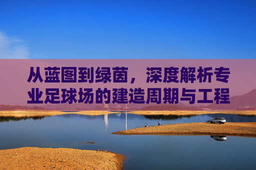 从蓝图到绿茵,深度解析专业足球场的建造周期与工程挑战