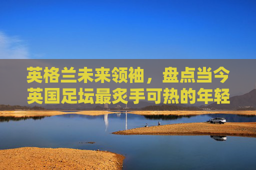 英格兰未来领袖,盘点当今英国足坛最炙手可热的年轻新星排行榜