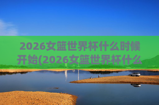 2026女篮世界杯什么时候开始(2026女篮世界杯什么时候开始比赛)
