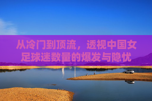 从冷门到顶流,透视中国女足球迷数量的爆发与隐忧