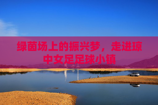 绿茵场上的振兴梦,走进琼中女足足球小镇
