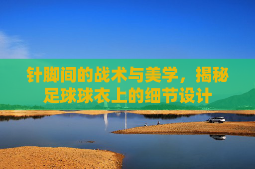 针脚间的战术与美学,揭秘足球球衣上的细节设计