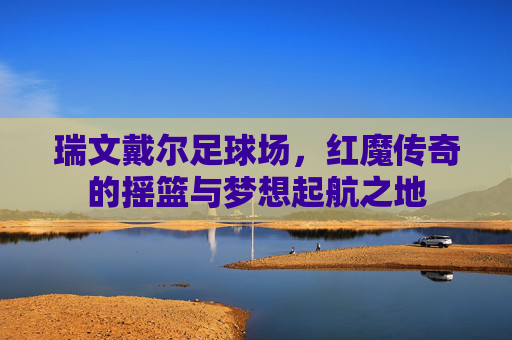 瑞文戴尔足球场,红魔传奇的摇篮与梦想起航之地