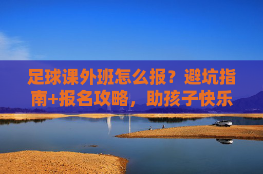 足球课外班怎么报?避坑指南+报名攻略,助孩子快乐踢球