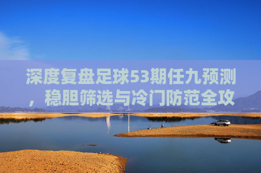 深度复盘足球53期任九预测,稳胆筛选与冷门防范全攻略