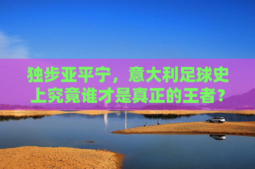 独步亚平宁,意大利足球史上究竟谁才是真正的王者?