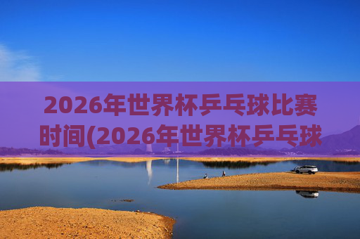 2026年世界杯乒乓球比赛时间(2026年世界杯乒乓球比赛时间表)