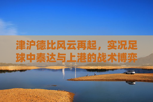 津沪德比风云再起,实况足球中泰达与上港的战术博弈与经典回忆