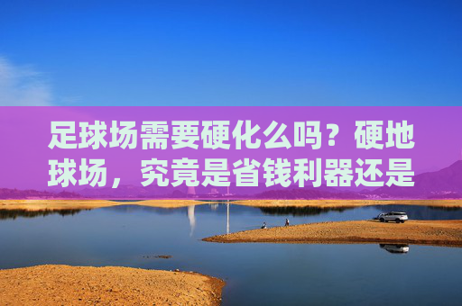 足球场需要硬化么吗?硬地球场,究竟是省钱利器还是安全隐患?