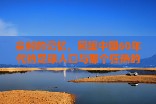 尘封的记忆,回望中国60年代的足球人口与那个狂热的年代