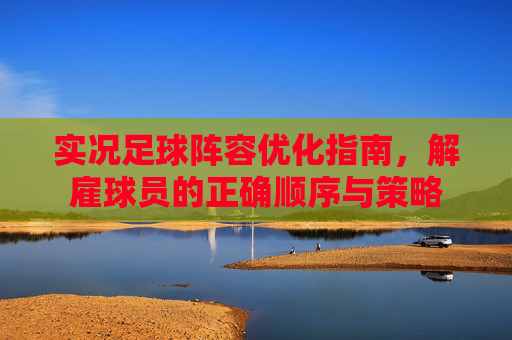 实况足球阵容优化指南,解雇球员的正确顺序与策略