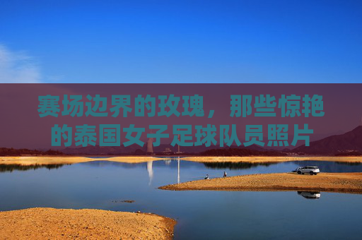 赛场边界的玫瑰,那些惊艳的泰国女子足球队员照片