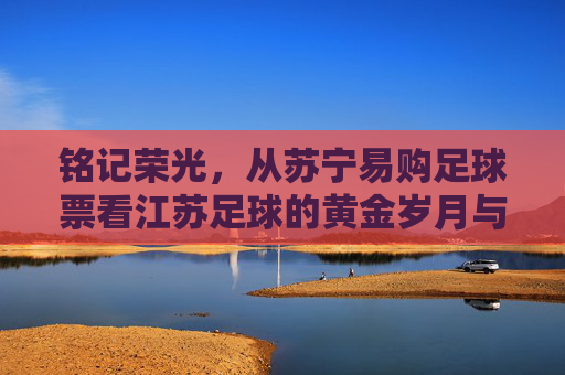 铭记荣光,从苏宁易购足球票看江苏足球的黄金岁月与球迷情怀