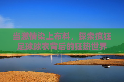 当激情染上布料,探索疯狂足球球衣背后的狂热世界