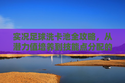 实况足球洗卡池全攻略,从潜力值培养到技能点分配的进阶指南