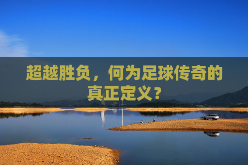 超越胜负,何为足球传奇的真正定义?