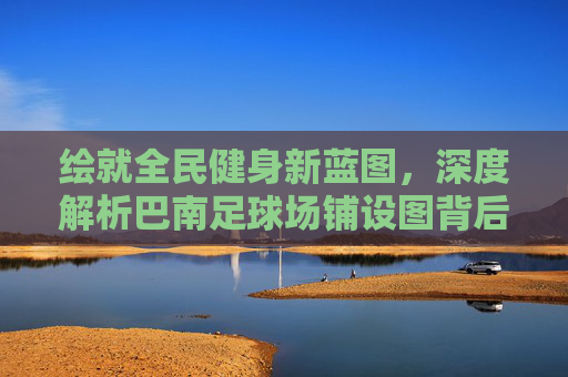 绘就全民健身新蓝图，深度解析巴南足球场铺设图背后的规划与愿景
