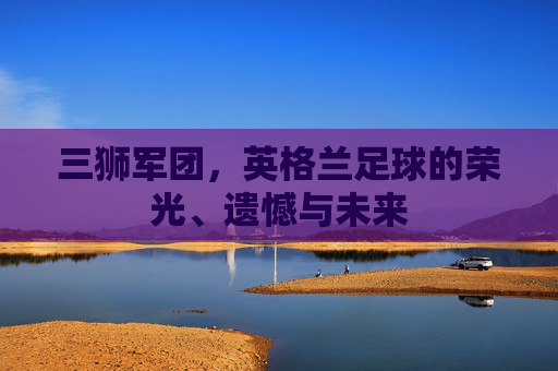 三狮军团,英格兰足球的荣光、遗憾与未来