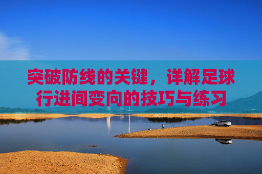 突破防线的关键,详解足球行进间变向的技巧与练习
