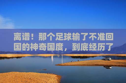 离谱!那个足球输了不准回国的神奇国度,到底经历了什么?
