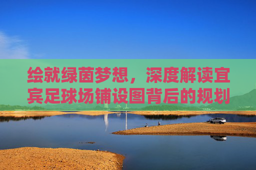 绘就绿茵梦想,深度解读宜宾足球场铺设图背后的规划蓝图