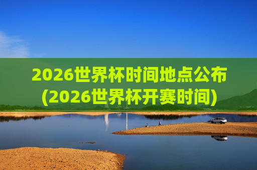 2026世界杯时间地点公布(2026世界杯开赛时间)