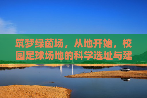 筑梦绿茵场,从地开始,校园足球场地的科学选址与建设要求