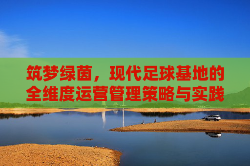 筑梦绿茵,现代足球基地的全维度运营管理策略与实践