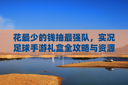 花最少的钱抽最强队,实况足球手游礼盒全攻略与资源管理技巧