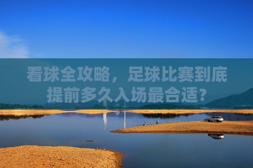 看球全攻略,足球比赛到底提前多久入场最合适?