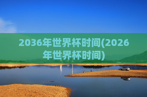 2036年世界杯时间(2026年世界杯时间)