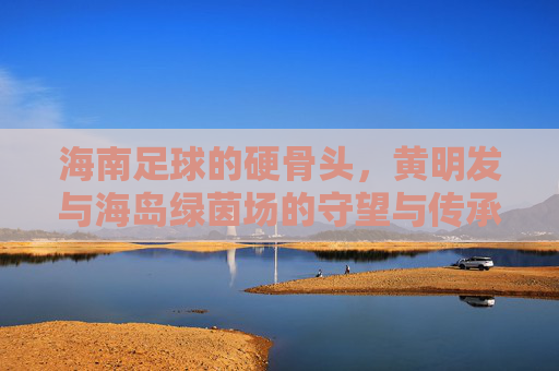 海南足球的硬骨头,黄明发与海岛绿茵场的守望与传承