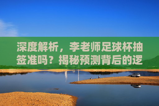 深度解析，李老师足球杯抽签准吗？揭秘预测背后的逻辑与玄机