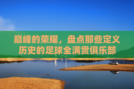 巅峰的荣耀，盘点那些定义历史的足球全满贯俱乐部