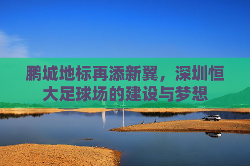 鹏城地标再添新翼,深圳恒大足球场的建设与梦想