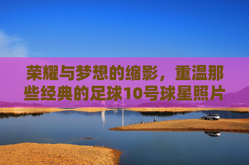 荣耀与梦想的缩影，重温那些经典的足球10号球星照片
