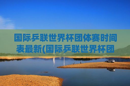 国际乒联世界杯团体赛时间表最新(国际乒联世界杯团体赛时间表最新消息)