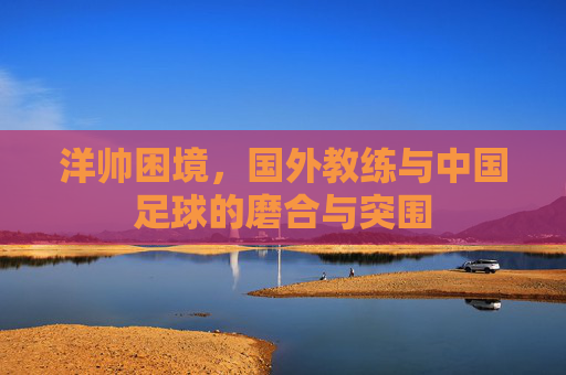 洋帅困境,国外教练与中国足球的磨合与突围