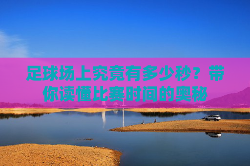 足球场上究竟有多少秒？带你读懂比赛时间的奥秘
