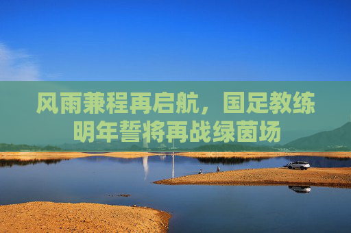 风雨兼程再启航,国足教练明年誓将再战绿茵场