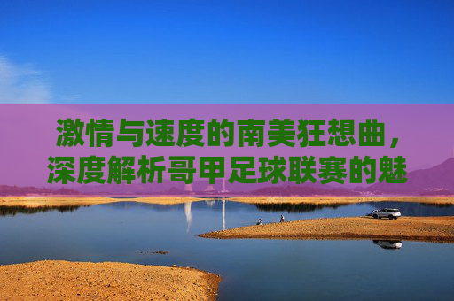 激情与速度的南美狂想曲,深度解析哥甲足球联赛的魅力