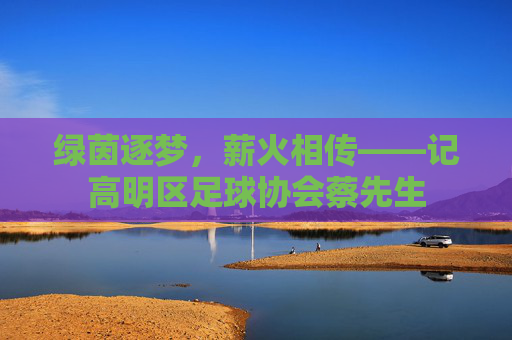 绿茵逐梦，薪火相传——记高明区足球协会蔡先生
