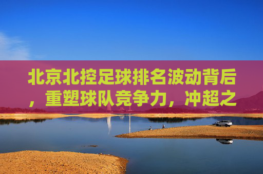 北京北控足球排名波动背后,重塑球队竞争力,冲超之路在何方?