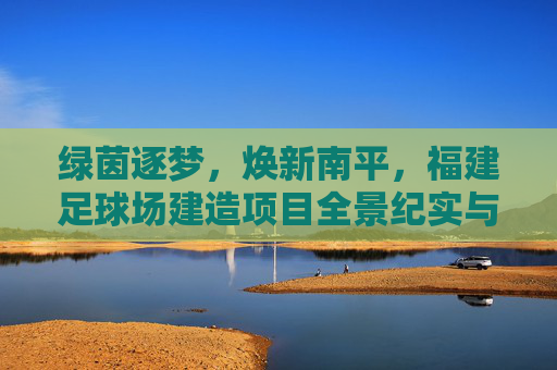 绿茵逐梦,焕新南平,福建足球场建造项目全景纪实与未来展望