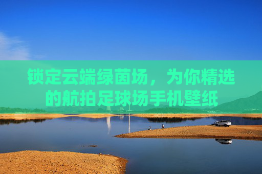 锁定云端绿茵场,为你精选的航拍足球场手机壁纸