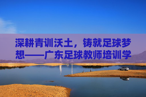 深耕青训沃土,铸就足球梦想——广东足球教师培训学校助力体教融合