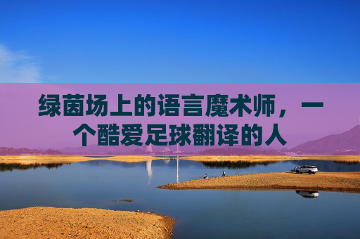绿茵场上的语言魔术师,一个酷爱足球翻译的人